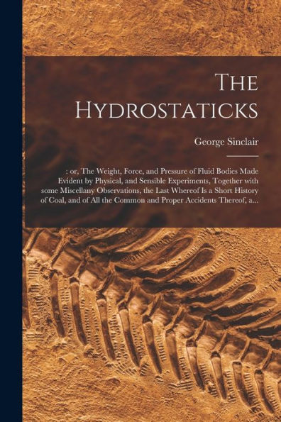 The Hydrostaticks;: Or, The Weight, Force, And Pressure Of Fluid Bodies Made Evident By Physical, And Sensible Experiments, Together With Some ... Of Coal, And Of All The Common And Proper...