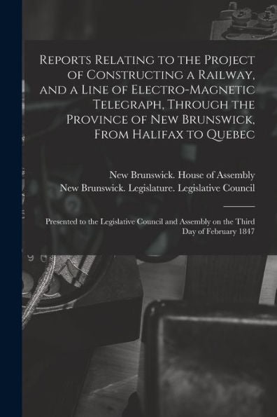 Reports Relating To The Project Of Constructing A Railway, And A Line Of Electro-Magnetic Telegraph, Through The Province Of New Brunswick, From ... Council And Assembly On The Third Day Of...
