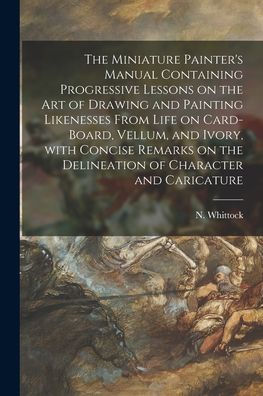 The Miniature Painter'S Manual Containing Progressive Lessons On The Art Of Drawing And Painting Likenesses From Life On Card-Board, Vellum, And ... The Delineation Of Character And Caricature
