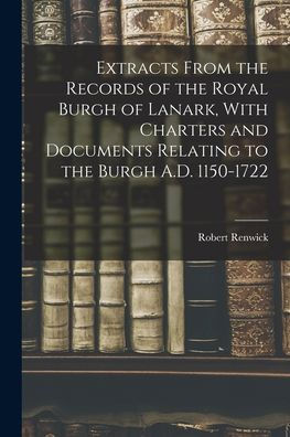 Extracts From The Records Of The Royal Burgh Of Lanark, With Charters And Documents Relating To The Burgh A.D. 1150-1722
