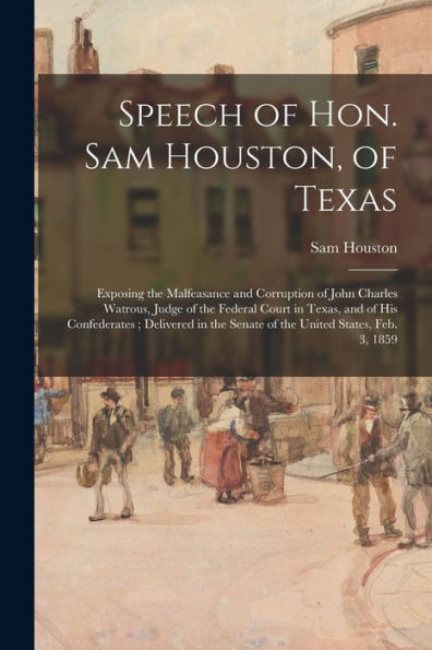 Speech Of Hon. Sam Houston, Of Texas: Exposing The Malfeasance And Corruption Of John Charles Watrous, Judge Of The Federal Court In Texas, And Of His ... The Senate Of The United States, Feb. 3, 1859