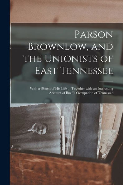 Parson Brownlow, And The Unionists Of East Tennessee: With A Sketch Of His Life ... Together With An Interesting Account Of Buell'S Occupation Of Tennessee