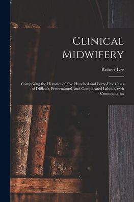 Clinical Midwifery: Comprising The Histories Of Five Hundred And Forty-Five Cases Of Difficult, Preternatural, And Complicated Labour, With Commentaries