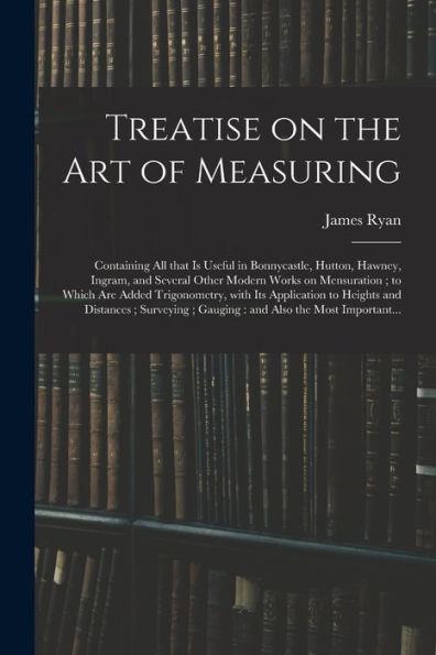 Treatise On The Art Of Measuring; Containing All That Is Useful In Bonnycastle, Hutton, Hawney, Ingram, And Several Other Modern Works On Mensuration; ... To Heights And Distances; Surveying;...