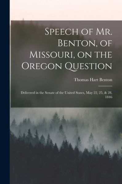 Speech Of Mr. Benton, Of Missouri, On The Oregon Question: Delivered In The Senate Of The United States, May 22, 25, & 28, 1846