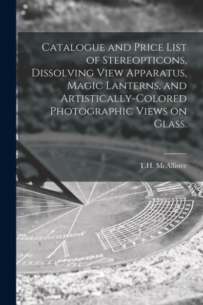 Catalogue And Price List Of Stereopticons, Dissolving View Apparatus, Magic Lanterns, And Artistically-Colored Photographic Views On Glass.