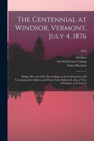The Centennial At Windsor, Vermont, July 4, 1876: Being A Record Of The Proceedings At The Celebration; And Containing The Address And Poem Then Delivered; Also A View Of Windsor As It Now Is; 1876