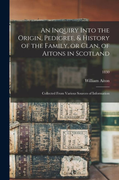 An Inquiry Into The Origin, Pedigree, & History Of The Family, Or Clan, Of Aitons In Scotland: Collected From Various Sources Of Information; 1830