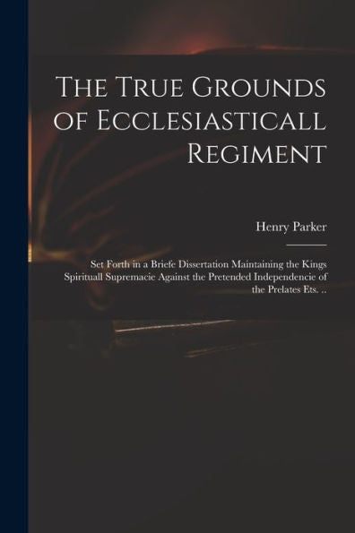 The True Grounds Of Ecclesiasticall Regiment: Set Forth In A Briefe Dissertation Maintaining The Kings Spirituall Supremacie Against The Pretended Independencie Of The Prelates Ets. ..