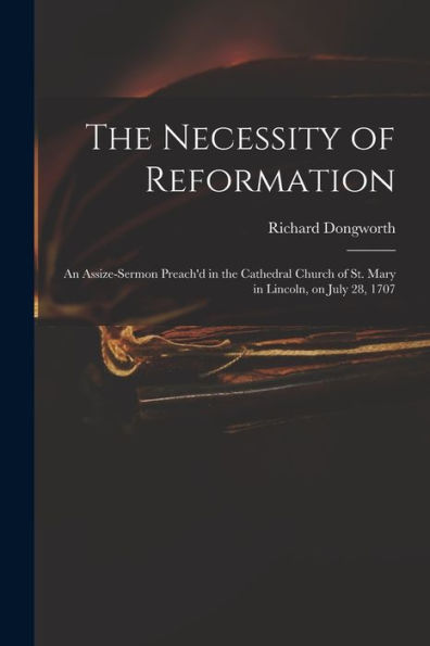 The Necessity Of Reformation: An Assize-Sermon Preach'D In The Cathedral Church Of St. Mary In Lincoln, On July 28, 1707