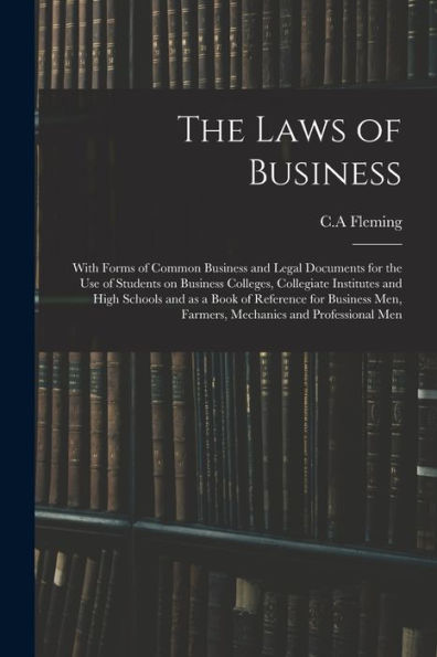 The Laws Of Business: With Forms Of Common Business And Legal Documents For The Use Of Students On Business Colleges, Collegiate Institutes And High ... Men, Farmers, Mechanics And Professional Men