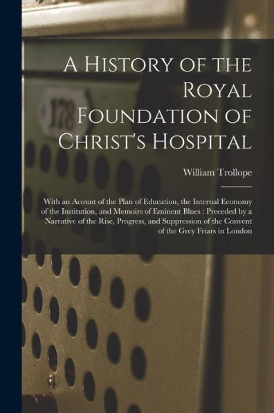 A History Of The Royal Foundation Of Christ'S Hospital: With An Acount Of The Plan Of Education, The Internal Economy Of The Institution, And Memoirs ... And Suppression Of The Convent Of...