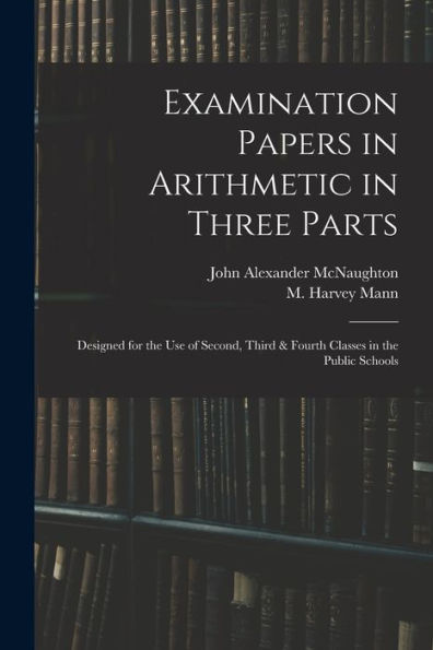 Examination Papers In Arithmetic In Three Parts: Designed For The Use Of Second, Third & Fourth Classes In The Public Schools