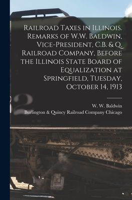 Railroad Taxes In Illinois. Remarks Of W.W. Baldwin, Vice-President, C.B. & Q. Railroad Company, Before The Illinois State Board Of Equalization At Springfield, Tuesday, October 14, 1913