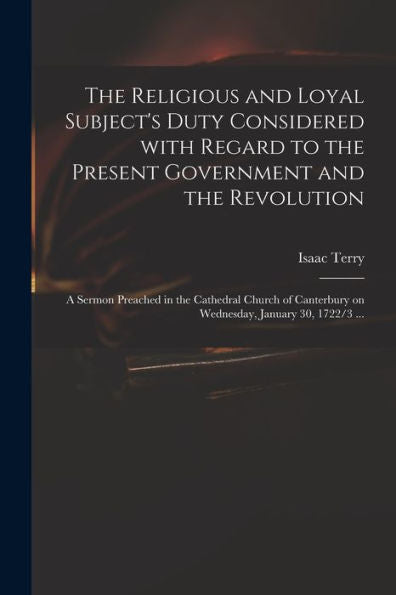 The Religious And Loyal Subject'S Duty Considered With Regard To The Present Government And The Revolution: A Sermon Preached In The Cathedral Church Of Canterbury On Wednesday, January 30, 1722/3 ...