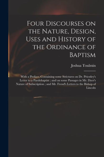 Four Discourses On The Nature, Design, Uses And History Of The Ordinance Of Baptism: With A Preface, Containing Some Strictures On Dr. Priestley'S ... Nature Of Subscription; And Mr. Frend'S...
