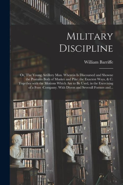 Military Discipline: Or, The Young Artillery Man. Wherein Is Discoursed And Showne The Postures Both Of Musket And Pike: The Exactest Ways, & C. ... Of A Foot -Company. With Divers And...