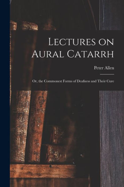 Lectures On Aural Catarrh: Or, The Commonest Forms Of Deafness And Their Cure
