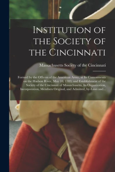 Institution Of The Society Of The Cincinnati: Formed By The Officers Of The American Army, At Its Cantonments On The Hudson River, May 10, 1783; And ... Its Organization, Incorporation, ...