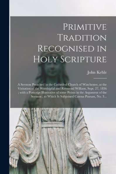 Primitive Tradition Recognised In Holy Scripture: A Sermon Preached In The Cathedral Church Of Winchester, At The Visitation Of The Worshipful And ... Of Some Points In The Argument Of The...