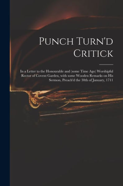Punch Turn'D Critick: In A Letter To The Honourable And (Some Time Ago) Worshipful Rector Of Covent Garden, With Some Wooden Remarks On His Sermon, Preach'D The 30Th Of January, 1711