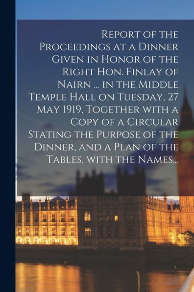 Report Of The Proceedings At A Dinner Given In Honor Of The Right Hon. Finlay Of Nairn ... In The Middle Temple Hall On Tuesday, 27 May 1919, Together ... And A Plan Of The Tables, With The Names...