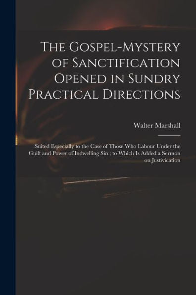The Gospel-Mystery Of Sanctification Opened In Sundry Practical Directions: Suited Especially To The Case Of Those Who Labour Under The Guilt And ... To Which Is Added A Sermon On Justivication