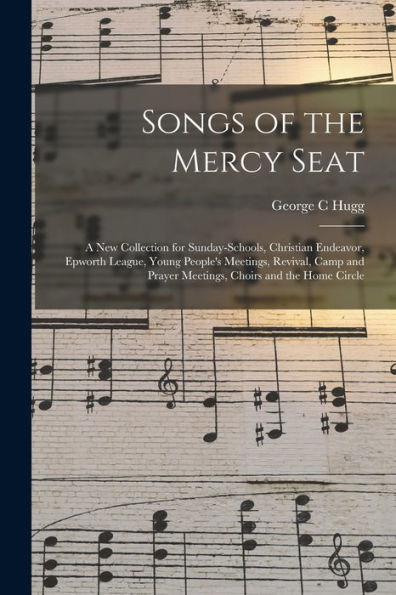 Songs Of The Mercy Seat: A New Collection For Sunday-Schools, Christian Endeavor, Epworth League, Young People'S Meetings, Revival, Camp And Prayer Meetings, Choirs And The Home Circle