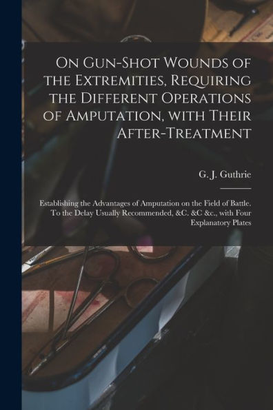 On Gun-Shot Wounds Of The Extremities, Requiring The Different Operations Of Amputation, With Their After-Treatment: Establishing The Advantages Of ... &C. &C &C., With Four Explanatory...