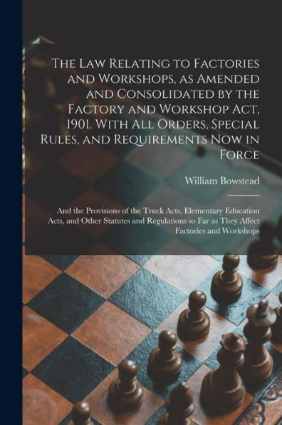 The Law Relating To Factories And Workshops, As Amended And Consolidated By The Factory And Workshop Act, 1901. With All Orders, Special Rules, And ... Acts, Elementary Education Acts, And Other...