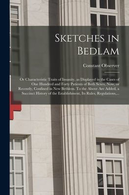 Sketches In Bedlam; Or Characteristic Traits Of Insanity, As Displayed In The Cases Of One Hundred And Forty Patients Of Both Sexes, Now, Or Recently, ... History Of The Establishment, Its Rules, ...