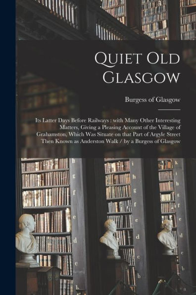 Quiet Old Glasgow: Its Latter Days Before Railways: With Many Other Interesting Matters, Giving A Pleasing Account Of The Village Of Grahamston, Which ... As Anderston Walk / By A Burgess Of Glasgow