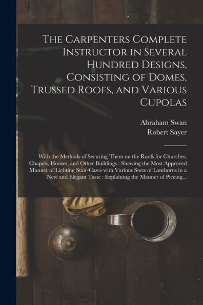 The Carpenters Complete Instructor In Several Hundred Designs, Consisting Of Domes, Trussed Roofs, And Various Cupolas: With The Methods Of Securing ... Other Buildings: Shewing The Most Approved...