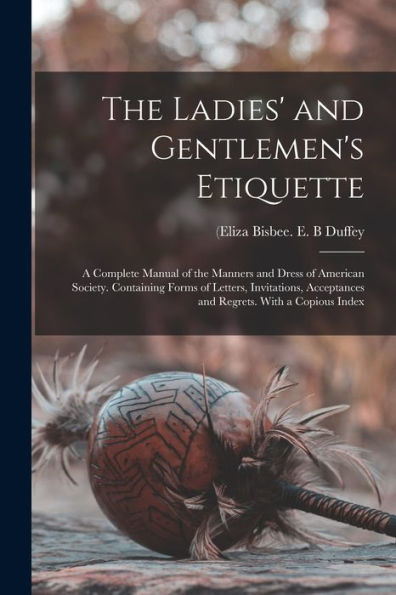The Ladies' And Gentlemen'S Etiquette: A Complete Manual Of The Manners And Dress Of American Society. Containing Forms Of Letters, Invitations, Acceptances And Regrets. With A Copious Index