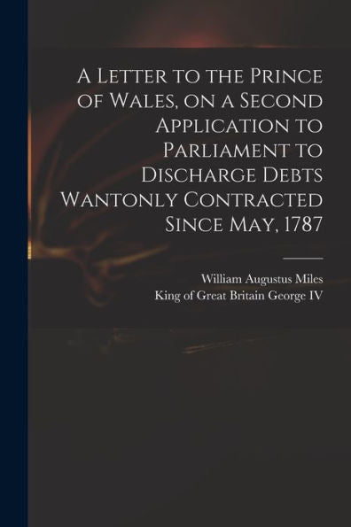 A Letter To The Prince Of Wales, On A Second Application To Parliament To Discharge Debts Wantonly Contracted Since May, 1787