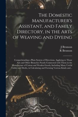 The Domestic Manufacturer'S Assistant, And Family Directory, In The Arts Of Weaving And Dyeing: Comprehending A Plain System Of Directions, Applying ... In The Manufacture Of Cotton And Woolen...