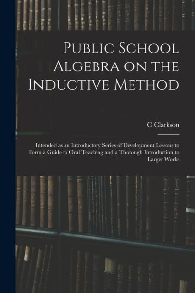 Public School Algebra On The Inductive Method: Intended As An Introductory Series Of Development Lessons To Form A Guide To Oral Teaching And A Thorough Introduction To Larger Works