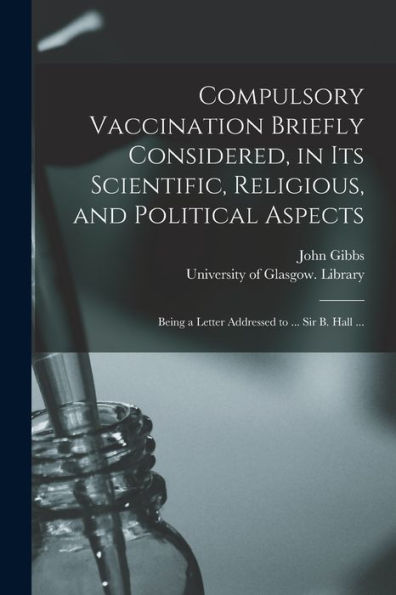 Compulsory Vaccination Briefly Considered, In Its Scientific, Religious, And Political Aspects: Being A Letter Addressed To ... Sir B. Hall ...