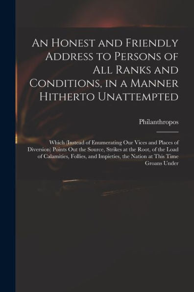 An Honest And Friendly Address To Persons Of All Ranks And Conditions, In A Manner Hitherto Unattempted; Which (Instead Of Enumerating Our Vices And ... Root, Of The Load Of Calamities, Follies, ...
