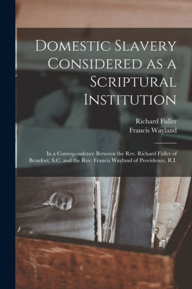 Domestic Slavery Considered As A Scriptural Institution: In A Correspondence Between The Rev. Richard Fuller Of Beaufort, S.C. And The Rev. Francis Wayland Of Providence, R.I.