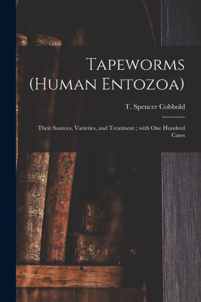 Tapeworms (Human Entozoa): Their Sources, Varieties, And Treatment; With One Hundred Cases