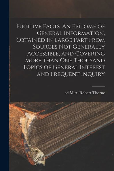 Fugitive Facts. An Epitome Of General Information, Obtained In Large Part From Sources Not Generally Accessible, And Covering More Than One Thousand Topics Of General Interest And Frequent Inquiry