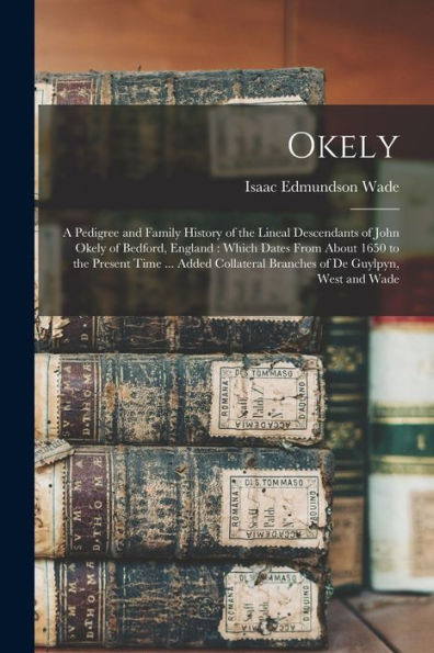 Okely: A Pedigree And Family History Of The Lineal Descendants Of John Okely Of Bedford, England: Which Dates From About 1650 To The Present Time ... ... Branches Of De Guylpyn, West And Wade