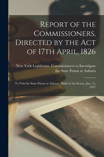 Report Of The Commissioners, Directed By The Act Of 17Th April, 1826: To Visit The State-Prison At Auburn. Made To The Senate, Jan. 13, 1827