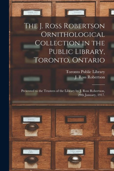 The J. Ross Robertson Ornithological Collection In The Public Library, Toronto, Ontario: Presented To The Trustees Of The Library By J. Ross Robertson, 29Th January, 1917.