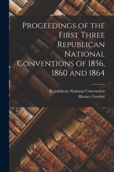 Proceedings Of The First Three Republican National Conventions Of 1856, 1860 And 1864