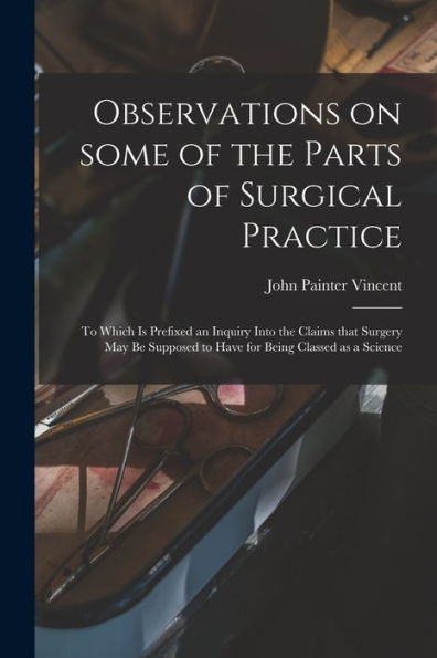 Observations On Some Of The Parts Of Surgical Practice: To Which Is Prefixed An Inquiry Into The Claims That Surgery May Be Supposed To Have For Being Classed As A Science