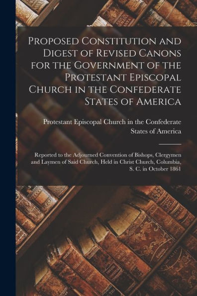 Proposed Constitution And Digest Of Revised Canons For The Government Of The Protestant Episcopal Church In The Confederate States Of America: ... Of Said Church, Held In Christ Church, ...