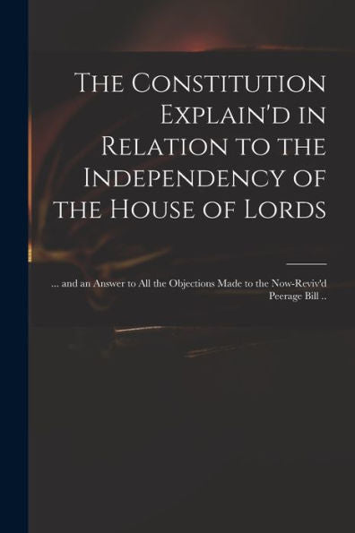The Constitution Explain'D In Relation To The Independency Of The House Of Lords: ... And An Answer To All The Objections Made To The Now-Reviv'D Peerage Bill ..