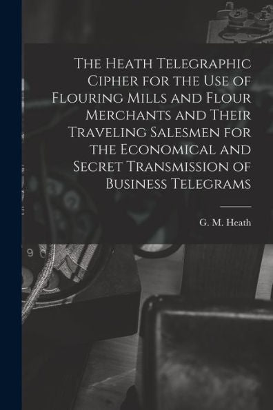 The Heath Telegraphic Cipher For The Use Of Flouring Mills And Flour Merchants And Their Traveling Salesmen For The Economical And Secret Transmission Of Business Telegrams